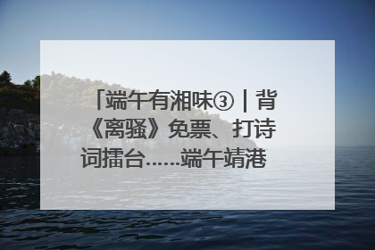 端午有湘味③｜背《离骚》免票、打诗词擂台……端午靖港古镇趣味多